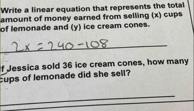 Write a linear equation that represents the total 
amount of money earned from selling (x) cups 
of lemonade and (y) ice cream cones. 
_ 
f Jessica sold 36 ice cream cones, how many 
cups of lemonade did she sell? 
_