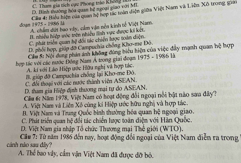 B. Đay mạn
C. Tham gia tích cực Phong trào Không hệ
D. Bình thường hóa quan hệ ngoại giao với Mĩ.
Cầu 4: Biểu hiện của quan hệ hợp tác toàn diện giữa Việt Nam và Liên Xô trong giai
đoạn 1975 - 1986 là
A. chấm dứt bao vây, cấm vận nền kinh tế Việt Nam.
B. nhiều hiệp ước trên nhiều lĩnh vực được kí kết.
C. phát triển quan hệ đối tác chiến lược toàn diện.
D. phối hợp, giúp đỡ Campuchia chống Khơ-me Đỏ.
Câu 5: Nội dung phản ánh không đúng biểu hiện của việc đẩy mạnh quan hệ hợp
hợp tác với các nước Đông Nam Á trong giai đoạn 1975 - 1986 là
A. kí với Lào Hiệp ước Hữu nghị và hợp tác.
B. giúp đỡ Campuchia chống lại Khơ-me Đỏ.
C. đổi thoại với các nước thành viên ASEAN.
D. tham gia Hiệp định thương mại tự do ASEAN.
Câu 6: Năm 1978, Việt Nam có hoạt động đổi ngoại nổi bật nào sau đây?
A. Việt Nam và Liên Xô cùng kí Hiệp ước hữu nghị và hợp tác.
B. Việt Nam và Trung Quốc bình thường hóa quan hệ ngoại giao.
C. Phát triển quan hệ đổi tác chiến lược toàn diện với Hàn Quốc.
D. Việt Nam gia nhập Tổ chức Thương mại Thế giới (WTO).
Câu 7: Từ năm 1986 đến nay, hoạt động đối ngoại của Việt Nam diễn ra trong
cảnh nào sau đây?
A. Thế bao vây, cẩm vận Việt Nam đã được dỡ bỏ.