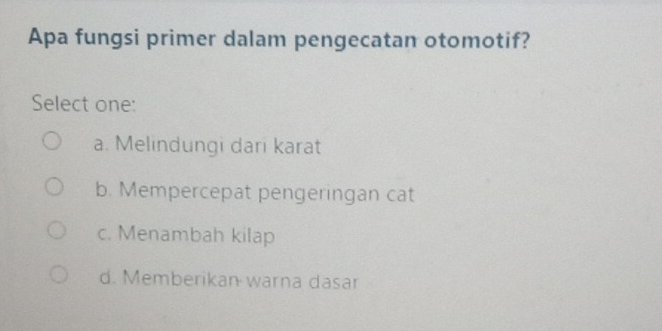 Apa fungsi primer dalam pengecatan otomotif?
Select one:
a. Melindungi dari karat
b. Mempercepat pengeringan cat
c. Menambah kilap
d. Memberikan warna dasar