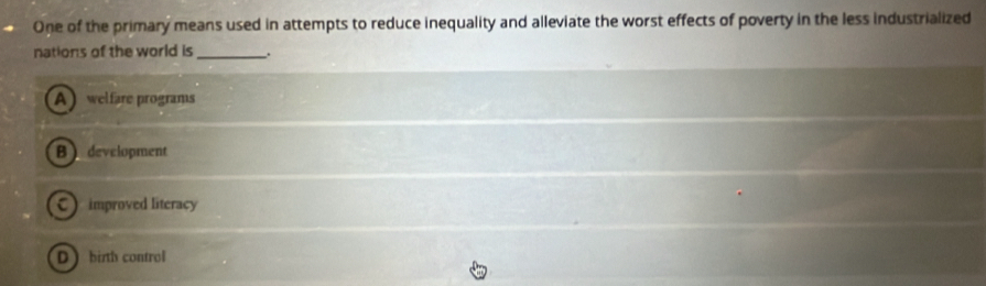 One of the primary means used in attempts to reduce inequality and alleviate the worst effects of poverty in the less industrialized
nations of the world is __.
A welfare programs
B development
C) improved literacy
D bith control