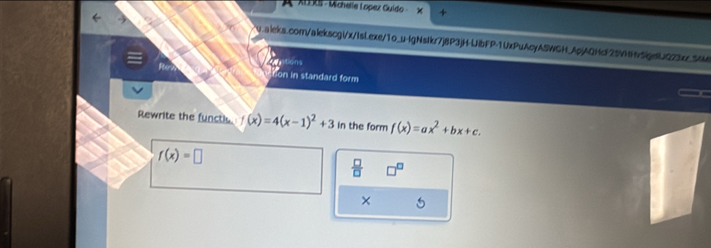 A ALERS - Michelle Lopez Cuído 
v.aleks.com/alekscgi/x/Isi.exe/1o_u-lgNstkr7j8P3jH-UibFP-1UxPuAcyASWGH_ApjAQHcF25VNH5pe8JQ23x_5MM 
=ptions 
tion in standard form 
Rewrite the functie f(x)=4(x-1)^2+3 in the form f(x)=ax^2+bx+c.
f(x)=□
 □ /□   
×