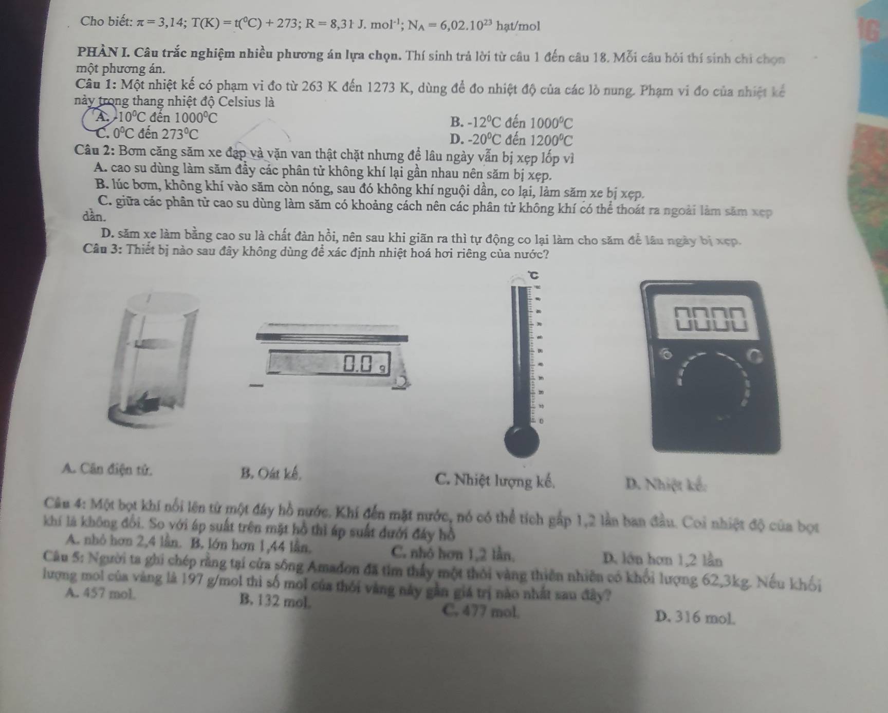Cho biết: π =3,14;T(K)=t(^0C)+273;R=8,31J.mol^(-1);N_A=6,02.10^(23)hat/mol
C
PHÀN I. Câu trắc nghiệm nhiều phương án lựa chọn. Thí sinh trả lời từ câu 1 đến câu 18. Mỗi câu hỏi thí sinh chi chọn
một phương án.
Câu 1:Mhat Qt nhiệt kế có phạm vi đo từ 263 K đến 1273 K, dùng để đo nhiệt độ của các lò nung. Phạm vi đo của nhiệt kế
này trong thang nhiệt độ Celsius là
A -10°C đến 1000^0C B. -12°C đến 1000°C
C. 0°C đến 273°C
D. -20°C đến 1200°C
Câu 2: Bơm căng săm xe đạp và vặn van thật chặt nhưng để lâu ngày vẫn bị xẹp lốp vì
A. cao su dùng làm săm đầy các phân tử không khí lại gần nhau nên săm bị xẹp.
B. lúc bơm, không khí vào săm còn nóng, sau đó không khí nguội dần, co lại, làm săm xe bị xẹp.
C. giữa các phân tử cao su dùng làm săm có khoảng cách nên các phân tử không khí có thể thoát ra ngoài làm săm xẹp
dàn.
D. săm xe làm bằng cao su là chất đàn hồi, nên sau khi giãn ra thì tự động co lại làm cho săm để lâu ngày bị xep.
Câu 3: Thiết bị nào sau đây không dùng để xác định nhiệt hoá hơi riêng của nước?
℃
0.0 。
6
A. Cân điện tử. B. Oát kế, C. Nhiệt lượng kế.
D. Nhiệt kế:
Câu 4: Một bọt khí nổi lên từ một đây hồ nước. Khí đến mặt nước, nó có thể tích gấp 1,2 lần ban đầu. Coi nhiệt độ của bọt
khí là không đổi. So với áp suất trên mặt hồ thì áp suất đưới đây hồ
A. nhỏ hơn 2,4 lần. B. lớn hơn 1,44 lần. D. lớn hơn 1,2 lần
C. nhó hơn 1,2 lần,
Câu 5: Người ta ghi chép rằng tại cửa sông Amadon đã tim thấy một thỏi vàng thiên nhiên có khổi lượng 62,3kg. Nếu khối
lượng mol của vàng là 197 g/mol thì số mol của thối vàng này gần giá trị nào nhất sau đây?
A. 457 mol. B. 132 mol
C. 477 mol. D. 316 mol.