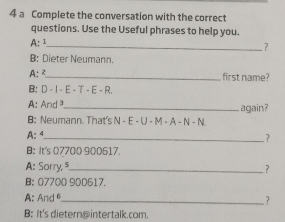 a Complete the conversation with the correct
questions. Use the Useful phrases to help you.
A: ¹_
?
B: Dieter Neumann.
A: 2_
first name?
B: D-I-E-T-E-R. 
A: And ³_ again?
B: Neumann. That's N - E - U - M - A - N - N
A: 4 _
?
B: It's 07700 900617.
A: Sorry, 5 _ ?
B: 07700 900617.
A: And 6 _
?
B: It's dietern@intertalk.com.