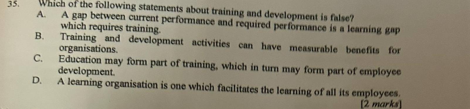 Which of the following statements about training and development is false?
A. A gap between current performance and required performance is a learning gap
which requires training.
B. Training and development activities can have measurable benefits for
organisations.
C. Education may form part of training, which in turn may form part of employee
development.
D. A learning organisation is one which facilitates the learning of all its employees.
[2 marks]