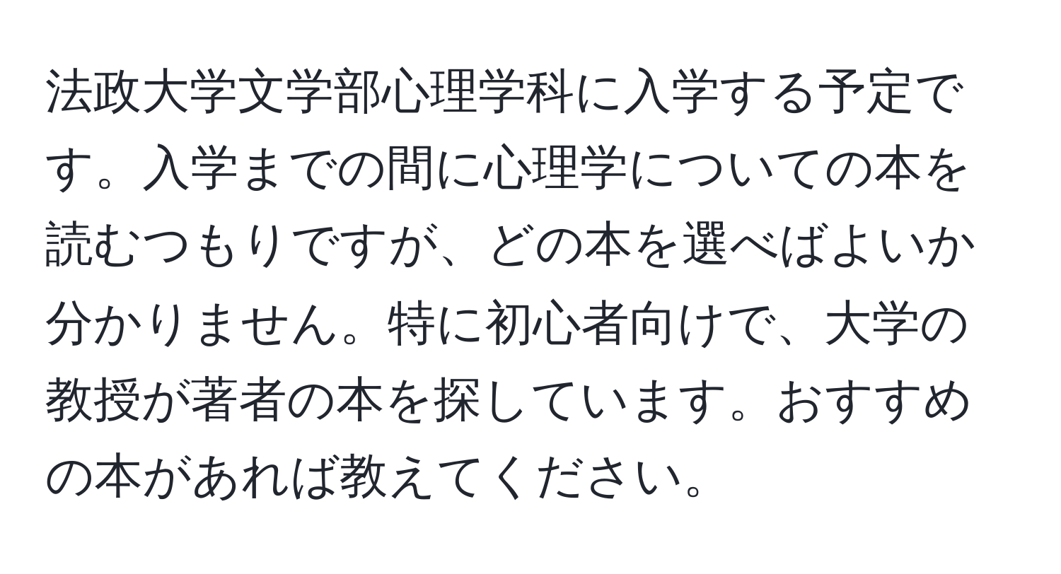 法政大学文学部心理学科に入学する予定です。入学までの間に心理学についての本を読むつもりですが、どの本を選べばよいか分かりません。特に初心者向けで、大学の教授が著者の本を探しています。おすすめの本があれば教えてください。