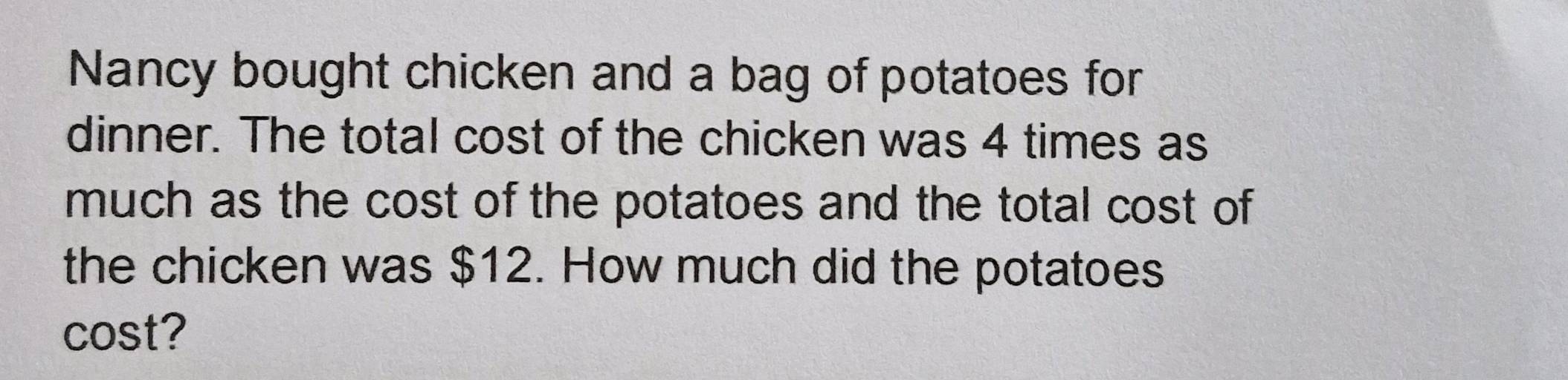 Nancy bought chicken and a bag of potatoes for 
dinner. The total cost of the chicken was 4 times as 
much as the cost of the potatoes and the total cost of 
the chicken was $12. How much did the potatoes 
cost?