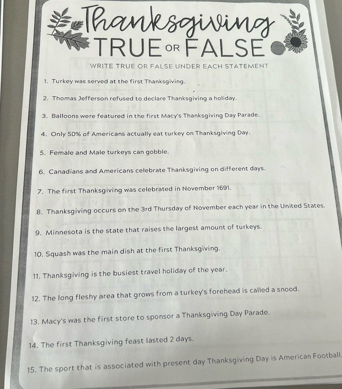 TRUE« FALSE 
WRITE TRUE OR FALSE UNDER EACH STATEMENT 
1. Turkey was served at the first Thanksgiving. 
2. Thomas Jefferson refused to declare Thanksgiving a holiday. 
3. Balloons were featured in the first Macy's Thanksgiving Day Parade. 
4. Only 50% of Americans actually eat turkey on Thanksgiving Day. 
5. Female and Male turkeys can gobble. 
6. Canadians and Americans celebrate Thanksgiving on different days. 
7. The first Thanksgiving was celebrated in November 1691. 
8. Thanksgiving occurs on the 3rd Thursday of November each year in the United States. 
9. Minnesota is the state that raises the largest amount of turkeys. 
10. Squash was the main dish at the first Thanksgiving. 
11. Thanksgiving is the busiest travel holiday of the year. 
12. The long fleshy area that grows from a turkey's forehead is called a snood. 
13. Macy's was the first store to sponsor a Thanksgiving Day Parade. 
14. The first Thanksgiving feast lasted 2 days. 
15. The sport that is associated with present day Thanksgiving Day is American Football.