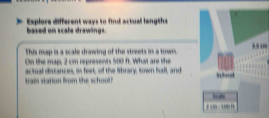 Explore different ways to find actual lengths 
based on scale drawings. 
This map is a scale drawing of the streets in a town.m 
On the map, 2 cm represents 500 ft. What are the 
actual distances; in feet; of the library; town hall; and 
train station from the school?