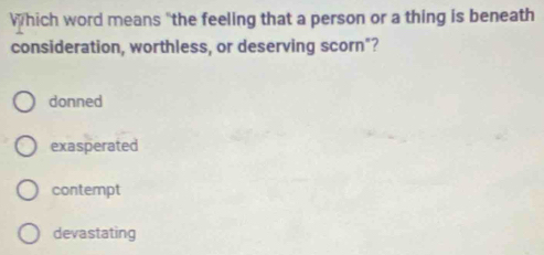 Which word means "the feeling that a person or a thing is beneath
consideration, worthless, or deserving scorn"?
donned
exasperated
contempt
devastating