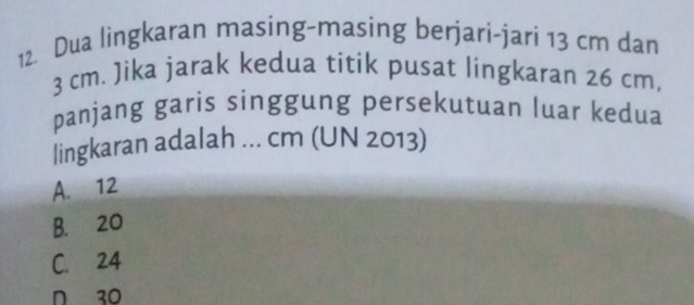 Dua lingkaran masing-masing berjari-jari 13 cm dan
3 cm. Jika jarak kedua titik pusat lingkaran 26 cm,
panjang garis singgung persekutuan luar kedua
|ingkaran adalah ... cm (UN 2013)
A. 12
B. 20
C. 24
n 30