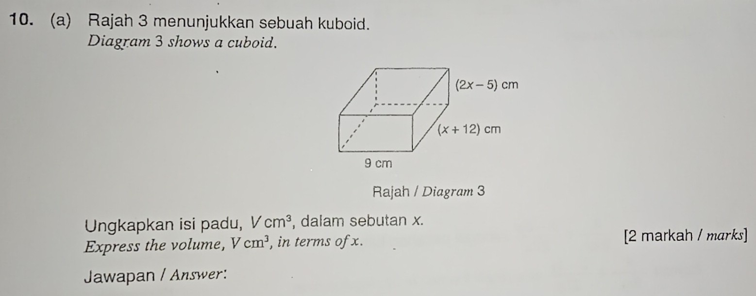 Rajah 3 menunjukkan sebuah kuboid.
Diagram 3 shows a cuboid.
Rajah / Diagram 3
Ungkapkan isi padu, Vcm^3 , dalam sebutan x.
Express the volume, Vcm^3 , in terms of x. [2 markah / marks]
Jawapan / Answer: