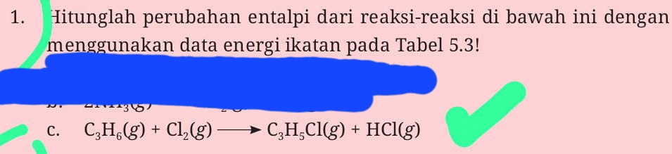 Hitunglah perubahan entalpi dari reaksi-reaksi di bawah ini dengan 
menggunakan data energi ikatan pada Tabel 5.3! 
C. C_3H_6(g)+Cl_2(g)to C_3H_5Cl(g)+HCl(g)