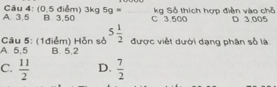 (0,5 điểm) 3kg 5g= _ kg Số thích hợp điền vào chỗ
A. 3,5 B. 3,50 C 3.500 D 3,005
Câu 5: (1điểm) Hỗn số 5 1/2  được viết dưới dạng phân số là
A. 5,5 B. 5,2
C.  11/2  D.  7/2 