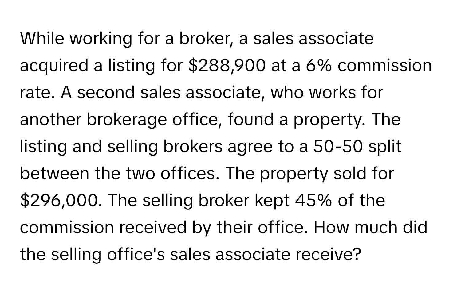 While working for a broker, a sales associate acquired a listing for $288,900 at a 6% commission rate. A second sales associate, who works for another brokerage office, found a property. The listing and selling brokers agree to a 50-50 split between the two offices. The property sold for $296,000. The selling broker kept 45% of the commission received by their office. How much did the selling office's sales associate receive?