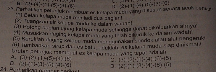 B. (2)-(4)-(1)-(5)-(3)-(6) (0)-(3)
C.
D. (2)-(1)-(4)-(5)-(3)-(6) (4)-(1)(2)
23. Perhatikan petunjuk membuat es kelapa muda yang disusun secara acak berikut!
(1) Belah kelapa muda menjadi dua bagian!
(2) Tuangkan air kelapa muda ke dalam wadah!
(3) Potong bagian ujung kelapa muda sehingga dapat dikeluarkan airnya!
(4) Masukkan daging kelapa muda yang telah dikeruk ke dalam wadah!
(5) Keruklah daging kelapa muda menggunakan sendok atau alat pengeruk!
(6) Tambahkan sirup dan es batu, aduklah, es kelapa muda siap dinikmati!
Urutan petunjuk membuat es kelapa muda yang tepat adalah ....
A. (3)-(2)-(1)-(5)-(4)-(6)
C. (3)-(2)-(1)-(4)-(6)-(5)
B. (2)-(1)-(3)-(5)-(4)-(6)
D. (2)-(1)-(3)-(4)-(6)-(5)
24. Perhatikan gambär berikutt