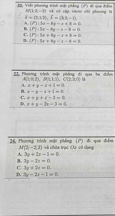 20, Viết phương trình mặt phẳng (P) đi qua điểm
M(1;2;-3) và có cặp véctơ chỉ phương là
vector a=(2;1;2), vector b=(3;2;-1).
A. (P):5x-8y-z+8=0.
B. (P):5x-8y-z-8=0.
C. (P):5x+8y-z+8=0.
D. (P):5x+8y-z-8=0. 
22, Phương trình mặt phẳng đi qua ba điểm
A(1;0;2), B(1;1;1), C(2;3;0) là
A. x+y-z+1=0.
B. x-y-z+1=0.
C. x+y+z-3=0.
D. x+y-2z-3=0. 
24. Phương trình mặt phẳng (P) đi qua điểm
M(2;-2;3) và chứa trục Ox có dạng
A. 3y+2z-1=0.
B. 3y-2z=0.
C. 3y+2z=0.
D. 3y-2z-1=0.