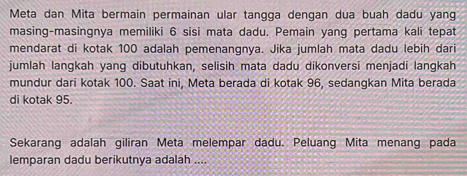 Meta dan Mita bermain permainan ular tangga dengan dua buah dadu yang 
masing-masingnya memiliki 6 sisi mata dadu. Pemain yang pertama kali tepat 
mendarat di kotak 100 adalah pemenangnya. Jika jumlah mata dadu lebih dari 
jumlah langkah yang dibutuhkan, selisih mata dadu dikonversi menjadi langkah 
mundur dari kotak 100. Saat ini, Meta berada di kotak 96, sedangkan Mita berada 
di kotak 95. 
Sekarang adalah giliran Meta melempar dadu. Peluang Mita menang pada 
lemparan dadu berikutnya adalah ....