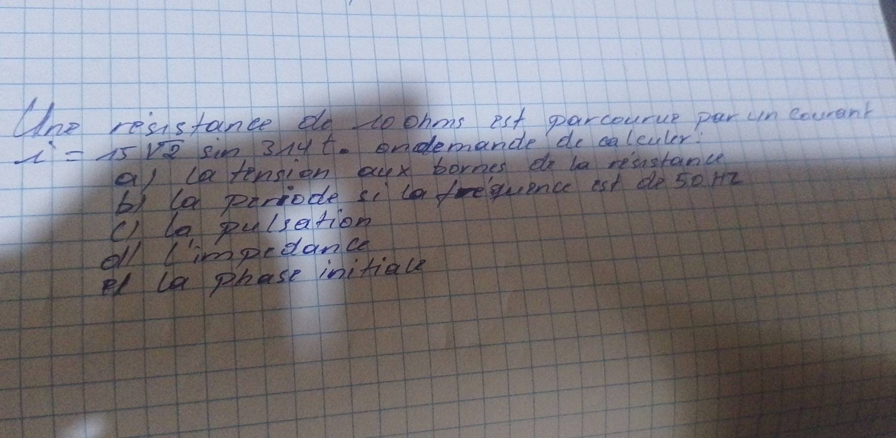 Whe resstance bo toonms est parcourue per un enurant
x'=15sqrt(2) ein 31 t. ondemande de calculer!
al latension acx bornes do la resnstance
b) ld parrode si to frequence est do 5om
c) le pulsation
oll l'impedance
Pd la phase initiale