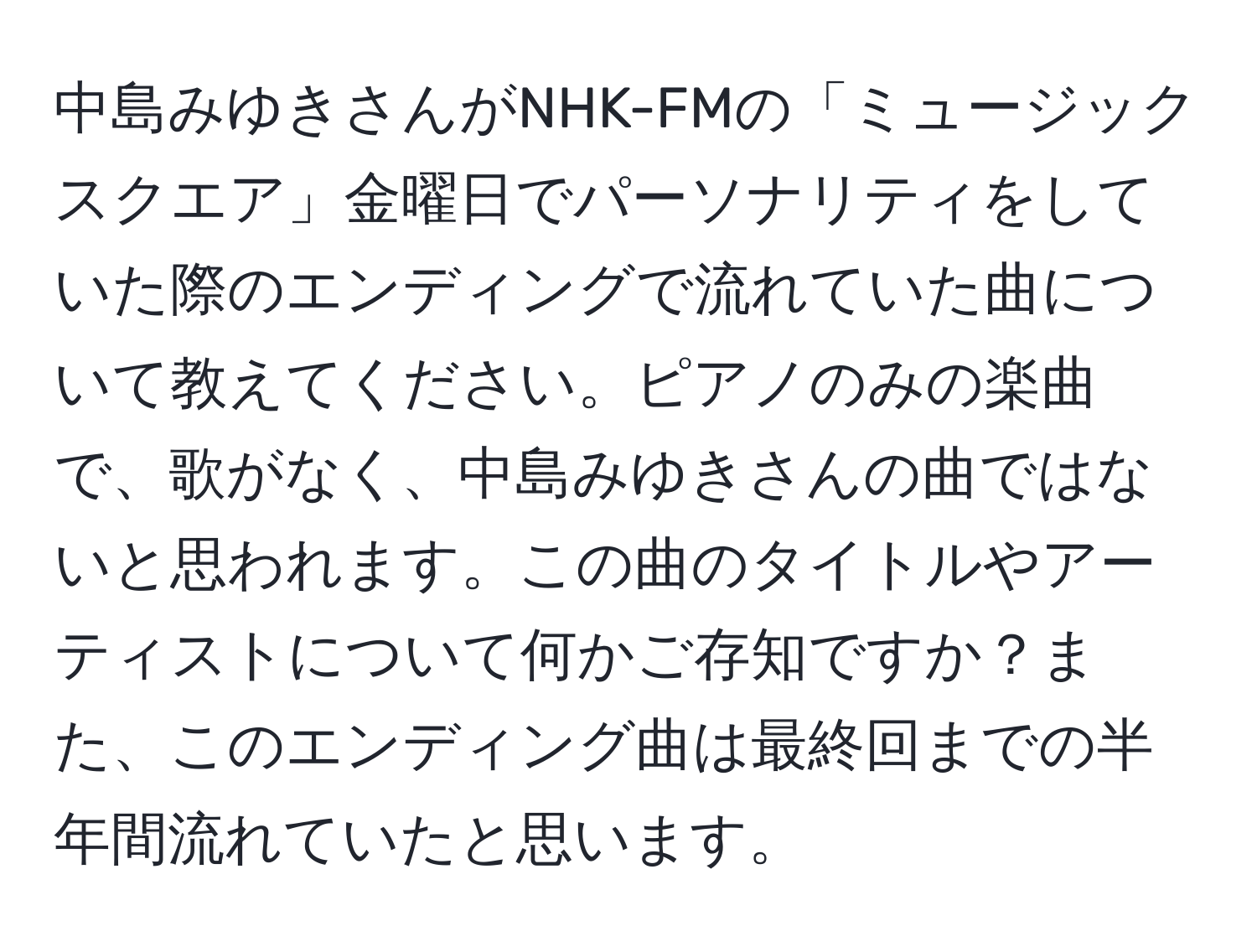 中島みゆきさんがNHK-FMの「ミュージックスクエア」金曜日でパーソナリティをしていた際のエンディングで流れていた曲について教えてください。ピアノのみの楽曲で、歌がなく、中島みゆきさんの曲ではないと思われます。この曲のタイトルやアーティストについて何かご存知ですか？また、このエンディング曲は最終回までの半年間流れていたと思います。