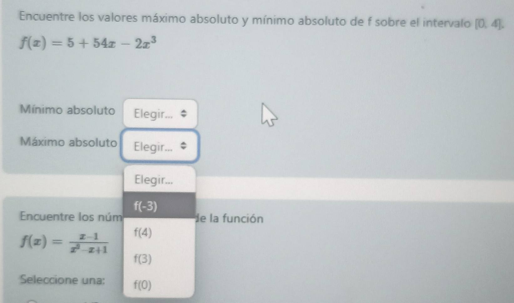 Encuentre los valores máximo absoluto y mínimo absoluto de f sobre el intervalo [0,4].
f(x)=5+54x-2x^3
Mínimo absoluto Elegir...
Máximo absoluto Elegir...
Elegir...
f(-3)
Encuentre los núm de la función
f(x)= (x-1)/x^2-x+1  f(4)
f(3)
Seleccione una: f(0)