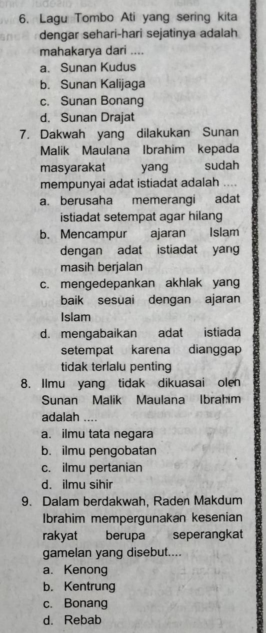 Lagu Tombo Ati yang sering kita
dengar sehari-hari sejatinya adalah
mahakarya dari ....
a. Sunan Kudus
b. Sunan Kalijaga
c. Sunan Bonang
d. Sunan Drajat
7. Dakwah yang dilakukan Sunan
Malik Maulana Ibrahim kepada
masyarakat yang sudah
mempunyai adat istiadat adalah ....
a. berusaha memerangi adat
istiadat setempat agar hilang
b. Mencampur ajaran Islam
dengan adat istiadat yan
masih berjalan
c. mengedepankan akhlak yang
baik sesuai dengan ajaran
Islam
d. mengabaikan adat istiada
setempat karena dianggap
tidak terlalu penting
8. Ilmu yang tidak dikuasai olen
Sunan Malik Maulana Ibrahim
adalah …_
a. ilmu tata negara
b. ilmu pengobatan
c. ilmu pertanian
d. ilmu sihir
9. Dalam berdakwah. Raden Makdum
Ibrahim mempergunakan kesenian
rakyat berupa seperangkat
gamelan yang disebut....
a. Kenong
b. Kentrung
c. Bonang
d. Rebab