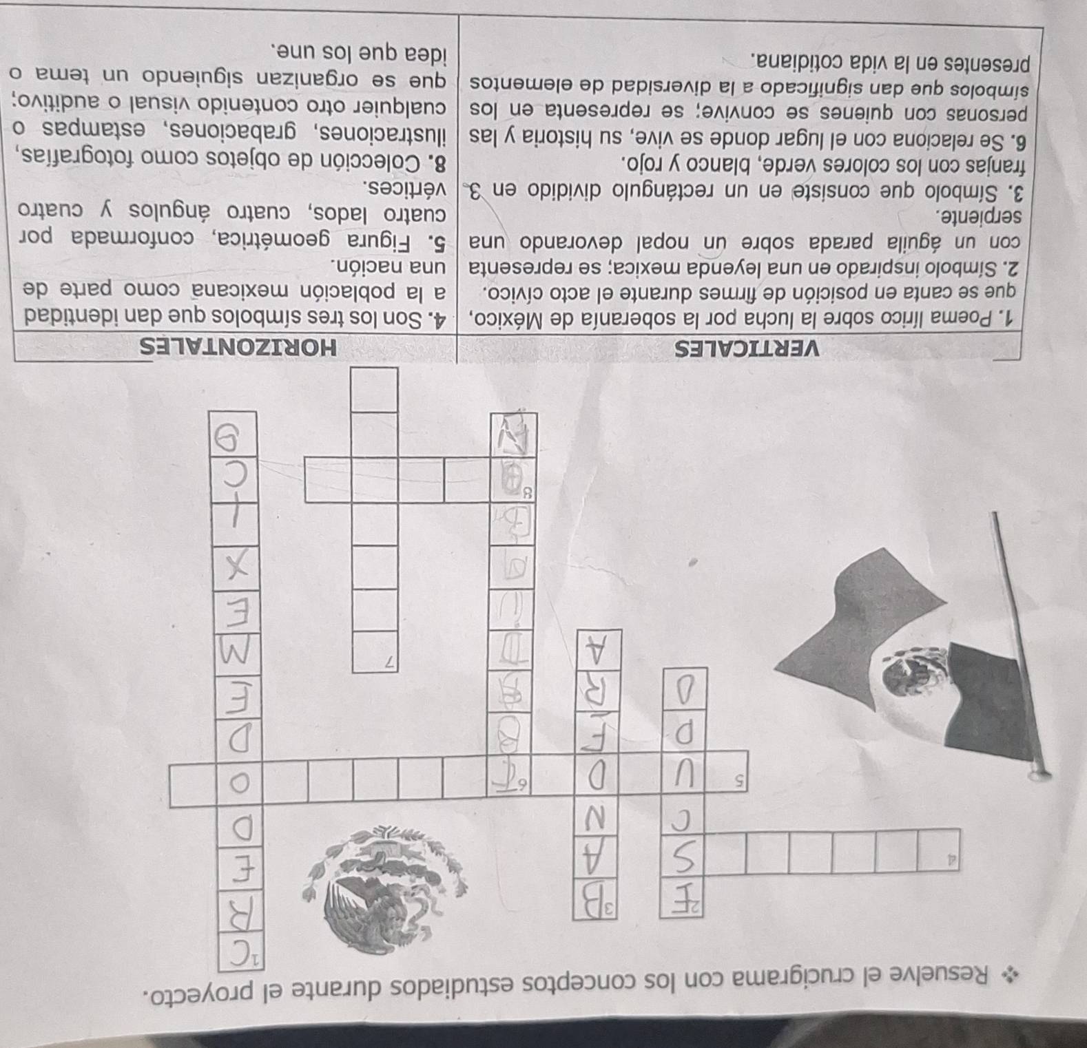 estudiados durante el proyecto. 
VERTICALES HORIZONTALES 
1. Poema lírico sobre la lucha por la soberanía de México, 4. Son los tres símbolos que dan identidad 
que se canta en posición de firmes durante el acto cívico. a la población mexicana como parte de 
2. Símbolo inspirado en una leyenda mexica; se representa una nación. 
con un águila parada sobre un nopal devorando una 5. Figura geométrica, conformada por 
serpiente. 
cuatro lados, cuatro ángulos y cuatro 
3. Símbolo que consiste en un rectángulo dividido en 3. vértices. 
franjas con los colores verde, blanco y rojo. 8. Colección de objetos como fotografías, 
6. Se relaciona con el lugar donde se vive, su historia y las ilustraciones,grabaciones,estampas o 
personas con quienes se convive; se representa en los cualquier otro contenido visual o auditivo; 
símbolos que dan significado a la diversidad de elementos que se organizan siguiendo un tema o 
presentes en la vida cotidiana. idea que los une.