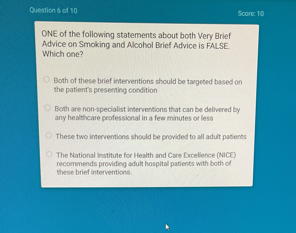 Score: 10
ONE of the following statements about both Very Brief
Advice on Smoking and Alcohol Brief Advice is FALSE.
Which one?
Both of these brief interventions should be targeted based on
the patient's presenting condition
Both are non-specialist interventions that can be delivered by
any healthcare professional in a few minutes or less
These two interventions should be provided to all adult patients
The National Institute for Health and Care Excellence (NICE)
recommends providing adult hospital patients with both of
these brief interventions.