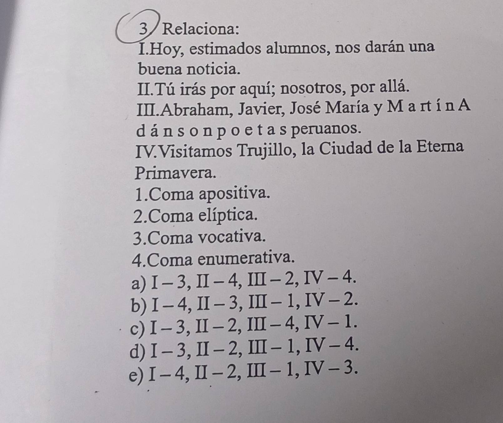 Relaciona: 
I.Hoy, estimados alumnos, nos darán una 
buena noticia. 
II.Tú irás por aquí; nosotros, por allá. 
III.Abraham, Javier, José María y M a rt í n A 
d á n s o n p o e t a s peruanos. 
IV.Visitamos Trujillo, la Ciudad de la Eterna 
Primavera. 
1.Coma apositiva. 
2.Coma elíptica. 
3.Coma vocativa. 
4.Coma enumerativa. 
a) I-3, II-4, III-2, IV-4. 
b) I-4, II-3, III-1, IV-2. 
c) I-3, II-2, III-4, IV-1. 
d) I-3, II-2, III-1, IV-4. 
e) I-4, II-2, III-1, IV-3.