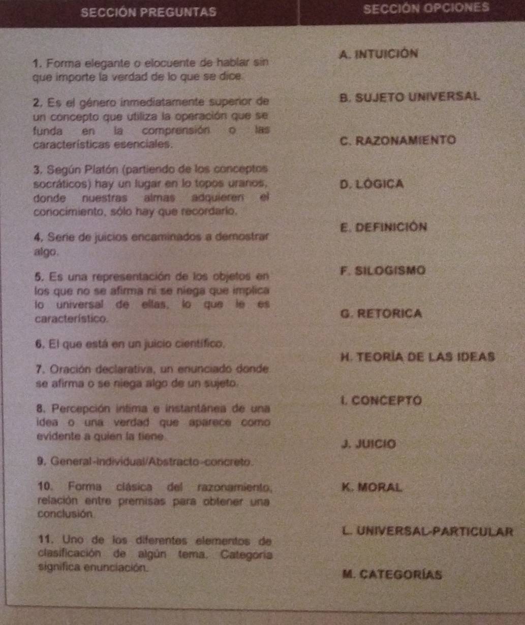 SECCIÓN PREGUNTAS SECCIÓN OPCIONES
A. INTUICIÓN
1. Forma elegante o elocuente de hablar sin
que importe la verdad de lo que se dice.
2. Es el género inmediatamente superior de B. SUJETO UNIVERSAL
un concepto que utiliza la operación que se
funda en la comprensión o las
características esenciales. C. RAZONAMIENTO
3. Según Platón (partiendo de los conceptos
socráticos) hay un lugar en lo topos uranos, D. LOGICA
donde nuestras almas adquieren el
conocimiento, sólo hay que recordario.
E. DEFINICIÓN
4, Serie de juicios encaminados a demostrar
algo.
5. Es una representación de los objetos en F. SILOGISMO
los que no se afirma ni se niega que implica
o universal de ellas, lo que le es
característico. G. RETORICA
6, El que está en un juicio científico.
H. TEORÍA DE LAS IDEAS
7. Oración declarativa, un enunciado donde
se afirma o se niega algo de un sujeto.
I. CONCEPTO
8. Percepción intima e instantânea de una
idea o una verdad que aparece como
evidente a quien la tiene
J. JUIClO
9, General-individual/Abstracto-concreto.
10. Forma clásica del razonamiento, K. MORAL
relación entre premisas para obtener una
conclusión
L. UNIVERSAL-PARTICULAR
11. Uno de los diferentes elementos de
clasificación de algún tema. Categoria
significa enunciación.
M. CATEGORÍAS