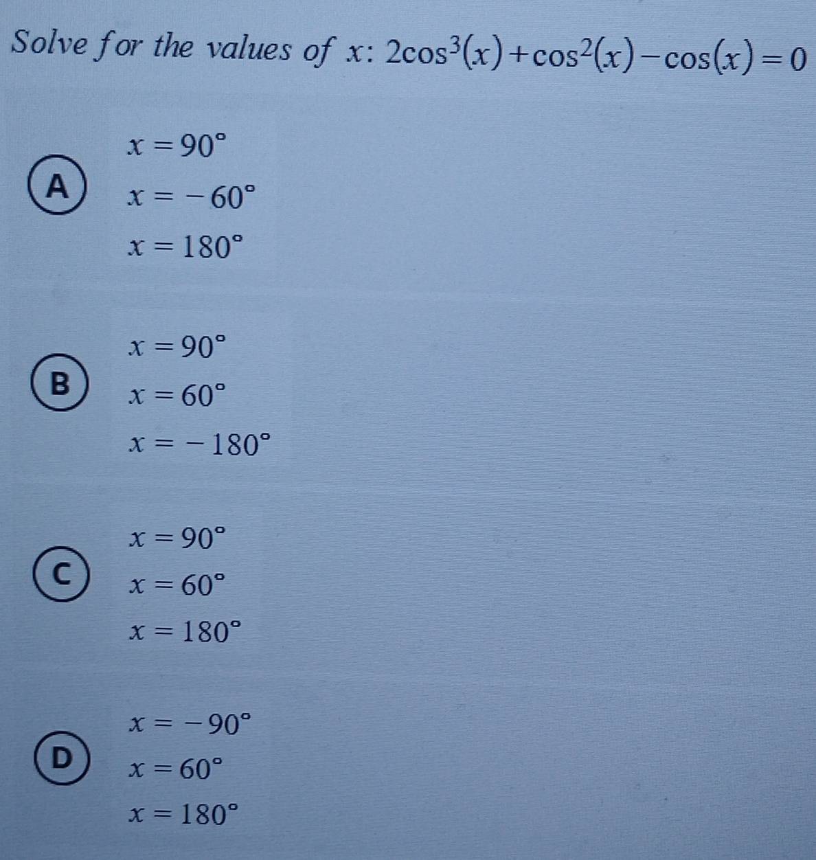 Solve for the values of x:2cos^3(x)+cos^2(x)-cos (x)=0
x=90°
A x=-60°
x=180°
x=90°
B x=60°
x=-180°
x=90°
C x=60°
x=180°
x=-90°
D x=60°
x=180°