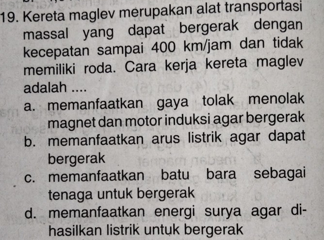 Kereta maglev merupakan alat transportasi
massal yang dapat bergerak dengan
kecepatan sampai 400 km/jam dan tidak
memiliki roda. Cara kerja kereta maglev
adalah ....
a. memanfaatkan gaya tolak menolak
magnet dan motor induksi agar bergerak
b. memanfaatkan arus listrik agar dapat
bergerak
c. memanfaatkan batu bara sebagai
tenaga untuk bergerak
d. memanfaatkan energi surya agar di-
hasilkan listrik untuk bergerak