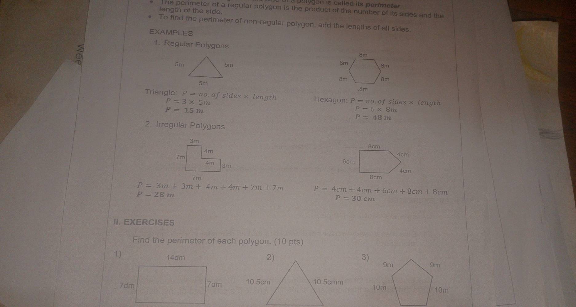 polygon is called its perimeter. 
he perimeter of a regular polygon is the product of the number of its sides and the 
length of the side. 
To find the perimeter of non-regular polygon, add the lengths of all sides. 
EXAMPLES 
1. Regular Polygons
5m
Triangle: P=no.c of sides× length Hexagon: P=no.ofsides* length
P=3* 5m
P=15m
P=6* 8m
P=48m
2. Irregular Polygons

7m
P=3m+3m+4m+4m+7m+7m P=4cm+4cm+6cm+8cm+8cm
P=28m
P=30cm
II. EXERCISES 
Find the perimeter of each polygon. (10 pts)