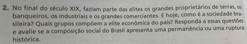 No final do século XIX, faziam parte das elites os grandes proprietários de terras, os 
banqueiros, os industriais e os grandes comerciantes. E hoje, como é a sociedade bra- 
sileira? Quais grupos compõem a elite econômica do país? Responda a essas questões 
e avalie se a composição social do Brasil apresenta uma permanência ou uma ruptura 
histórica.