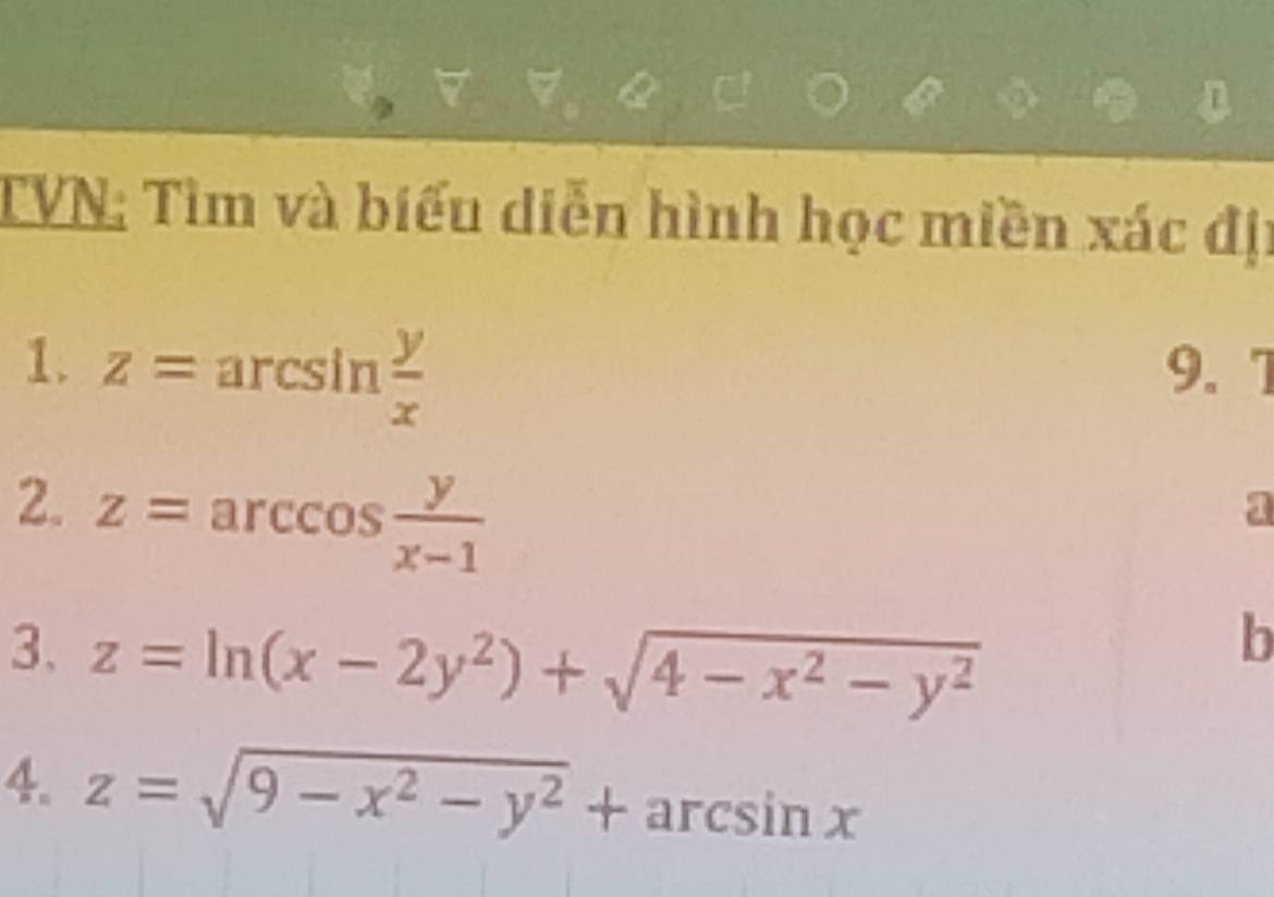 TVN: Tìm và biểu diễn hình học miền xác địi 
1. z=arcsin  y/x  9. 7 
2. z=arccos  y/x-1 
a 
3. z=ln (x-2y^2)+sqrt(4-x^2-y^2)
b 
4. z=sqrt(9-x^2-y^2)+arcsin x