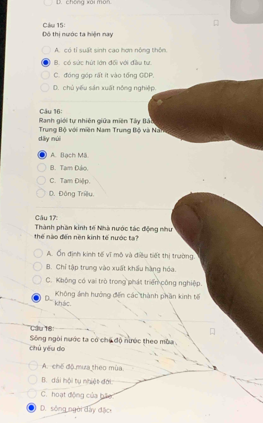 chöng xôi môn.
Câu 15:
Đô thị nước ta hiện nay
A. có tỉ suất sinh cao hơn nông thôn.
B. có sức hút lớn đối với đầu tư.
C. đóng góp rất ít vào tổng GDP.
D. chủ yếu sản xuất nông nghiệp.
Câu 16:
Ranh giới tự nhiên giữa miền Tây Bảo
Trung Bộ với miền Nam Trung Bộ và Nam
dãy núi
A. Bạch Mã.
B. Tam Đảo.
C. Tam Điệp.
D. Đông Triều.
Câu 17:
Thành phần kinh tế Nhà nước tác động như
thế nào đến nền kinh tế nước ta?
A. Ổn định kinh tế vĩ mô và điều tiết thị trường.
B. Chỉ tập trung vào xuất khẩu hàng hóa.
C. Không có vai trò trong phát triển công nghiệp.
D.. Không ảnh hưởng đến các thành phần kinh tế
khác.
Câu 18:
Sông ngòi nước ta có chế độ nước theo mùa
chủ yếu do
A. chế độ mưa theo mùa.
B. dải hội tụ nhiệt đới.
C. hoạt động của bão.
D. sông ngời dày đặc: