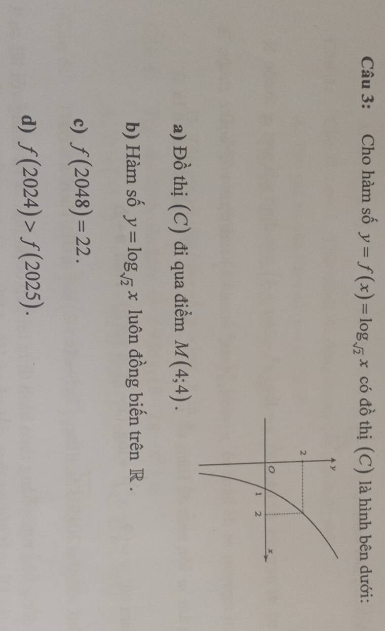 Cho hàm số y=f(x)=log _sqrt(2)x có đồ thị (C) là hình bên dưới: 
a) Đồ thị (C) đi qua điểm M(4;4). 
b) Hàm số y=log _sqrt(2)x luôn đồng biến trên R. 
c) f(2048)=22. 
d) f(2024)>f(2025).