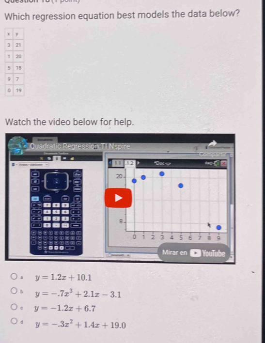 Which regression equation best models the data below?
Watch the video below for help.
* Quadratic Regression TI Nspire
1.1 52 *Do 7
20
8
a 7 . a
a *
0 1 2 3 4 5 6 7 B 9
Mirar en YouTube
a y=1.2x+10.1
b y=-.7x^3+2.1x-3.1
C y=-1.2x+6.7
d y=-.3x^2+1.4x+19.0