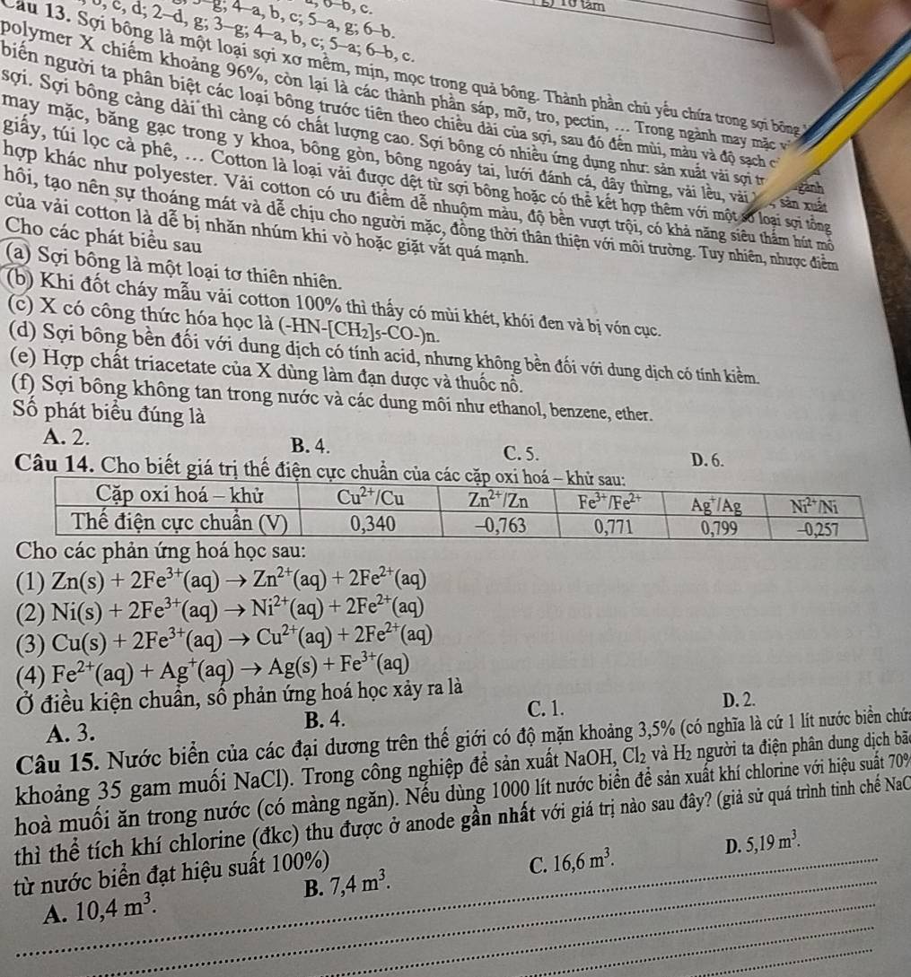4, b-b, c.
5) 10 tâm
J-g, 4-a, b, c; 5-a, g; 6-b.
J, c, d; 2-d, g; 3-g; 4-a, b, c; 5-a; 6-b, c.
Cau 13. Sợi bông là một loại sợi xơ mềm, mịn, mọc trong quả bông. Thành phần chủ yếu chứa trong sợi bông 
polymer X chiếm khoảng 96%, còn lại là các thành phần sáp, mỡ, tro, pectin, ... Trong ngành may mặc và
Diễn người ta phân biệt các loại bông trước tiên theo chiều dài của sợi, sau đó đến mùi, màu và độ sạch có
Ssợi. Sợi bông càng dài thì càng có chất lượng cao. Sợi bông có nhiều ứng dụng như: sản xuất vài sợi tr eanh
may mặc, băng gạc trong y khoa, bông gòn, bông ngoáy tai, lưới đánh cá, dây thừng, vài lều, vài l , sản mấ
giấy, túi lọc cả phê, ... Cotton là loại vài được đết từ sợi bông hoặc có thể kết hợp thêm với một số loại sợi tôổng
hợp khác như polyester. Vài cotton có ưu điểm để nhuộm màu, độ bên vượt trội, có khả năng siêu thẩm hút mô
hôi, tạo nên sự thoáng mát và dễ chịu cho người mặc, đồng thời thân thiện với môi trường. Tuy nhiên, nhược điểm
của vải cotton là đễ bị nhăn nhúm khi vò hoặc giặt vắt quá mạnh.
Cho các phát biểu sau
(a) Sợi bông là một loại tơ thiên nhiên.
(b) Khi đốt cháy mẫu vải cotton 100% thì thấy có mùi khét, khói đen và bị vón cục.
(c) X có công thức hóa học là (-HN-[ CH_2]_5-C U-)n
(d) Sợi bồng bền đối với dung dịch có tính acid, nhưng không bền đối với dung dịch có tính kiềm.
(e) Hợp chất triacetate của X dùng làm đạn dược và thuốc nổ.
(f) Sợi bông không tan trong nước và các dung môi như ethanol, benzene, ether.
Số phát biểu đúng là
A. 2. B. 4. C. 5.
D. 6.
Câu 14. Cho biết giá trị thế điện cực chuẩn của c
Cho các phản ứng hoá học sau:
(1) Zn(s)+2Fe^(3+)(aq)to Zn^(2+)(aq)+2Fe^(2+)(aq)
(2) Ni(s)+2Fe^(3+)(aq)to Ni^(2+)(aq)+2Fe^(2+)(aq)
(3) Cu(s)+2Fe^(3+)(aq)to Cu^(2+)(aq)+2Fe^(2+)(aq)
(4) Fe^(2+)(aq)+Ag^+(aq)to Ag(s)+Fe^(3+)(aq)
Ở điều kiện chuẩn, số phản ứng hoá học xảy ra là
C. 1. D. 2.
A. 3. B. 4.
Câu 15. Nước biển của các đại dương trên thế giới có độ mặn khoảng 3,5% (có nghĩa là cứ 1 lít nước biển chứa
khoảng 35 gam muối NaCl). Trong công nghiệp để sản xuất NaOH, Cl_2 2 và H2 người ta điện phân dung dịch bão
hoà muối ăn trong nước (có màng ngăn). Nếu dùng 1000 lít nước biển để sản xuất khí chlorine với hiệu suất 709
thì thể tích khí chlorine (đkc) thu được ở anode gần nhất với giá trị nào sau đây? (giả sử quá trình tinh chế NaC
D. 5,19m^3.
_
từ nước biển đạt hiệu suất 100%)
_
A. 10,4m^3. _ B. 7,4m^3. C. 16,6m^3.
_