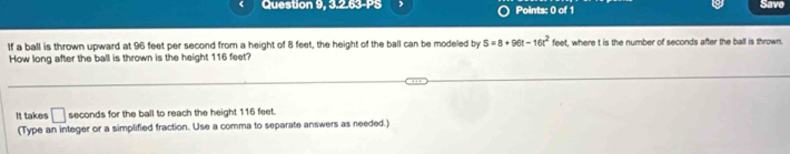 Question 9, 3.2.63-PS Points: 0 of 1 Save 
If a ball is thrown upward at 96 feet per second from a height of 8 feet, the height of the ball can be modeled by S=8+96t-16t^2feet , where t is the number of seconds after the ball is thrown. 
How long after the ball is thrown is the height 116 feet? 
It takes □ seconds for the ball to reach the height 116 feet. 
(Type an integer or a simplified fraction. Use a comma to separate answers as needed.)