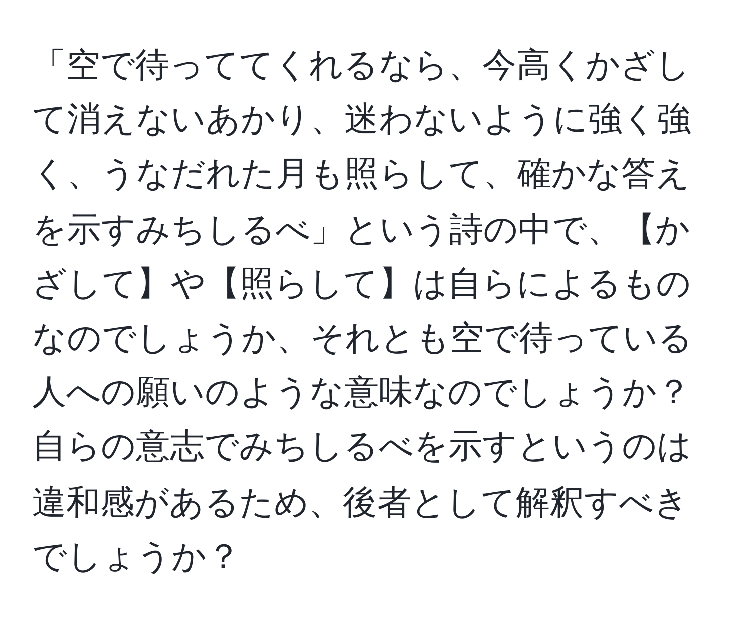 「空で待っててくれるなら、今高くかざして消えないあかり、迷わないように強く強く、うなだれた月も照らして、確かな答えを示すみちしるべ」という詩の中で、【かざして】や【照らして】は自らによるものなのでしょうか、それとも空で待っている人への願いのような意味なのでしょうか？自らの意志でみちしるべを示すというのは違和感があるため、後者として解釈すべきでしょうか？