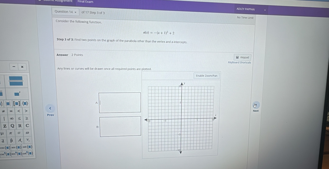 Final Exam 
ADLEY PAPPAN 
Question 14 + of 17 Step 3 of 3 No Time Limit 
Consider the following function.
a(x)=-(x+1)^2+2
Step 3 of 3: Find two points on the graph of the parabola other than the vertex and x-intercepts. 
Answer 2 Points Keypad 
Keyboard Shortcuts 
Any lines or curves will be drawn once all required points are plotted. 
Enable Zoom/Pan 
A: 
< 
= < > Next 
Prev
∞ S 2 
z Q R c 
B:
μ π σ ω 
a p A, v. 
CSC sec cot (■) 
I