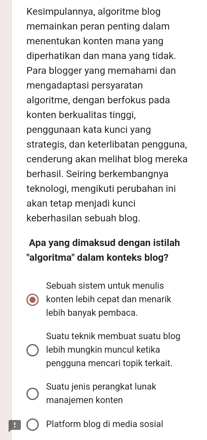 Kesimpulannya, algoritme blog
memainkan peran penting dalam
menentukan konten mana yang
diperhatikan dan mana yang tidak.
Para blogger yang memahami dan
mengadaptasi persyaratan
algoritme, dengan berfokus pada
konten berkualitas tinggi,
penggunaan kata kunci yang
strategis, dan keterlibatan pengguna,
cenderung akan melihat blog mereka
berhasil. Seiring berkembangnya
teknologi, mengikuti perubahan ini
akan tetap menjadi kunci
keberhasilan sebuah blog.
Apa yang dimaksud dengan istilah
"algoritma" dalam konteks blog?
Sebuah sistem untuk menulis
konten lebih cepat dan menarik
lebih banyak pembaca.
Suatu teknik membuat suatu blog
lebih mungkin muncul ketika
pengguna mencari topik terkait.
Suatu jenis perangkat lunak
manajemen konten
! Platform blog di media sosial