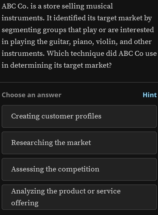 ABC Co. is a store selling musical
instruments. It identified its target market by
segmenting groups that play or are interested
in playing the guitar, piano, violin, and other
instruments. Which technique did ABC Co use
in determining its target market?
Choose an answer Hint
Creating customer profiles
Researching the market
Assessing the competition
Analyzing the product or service
offering