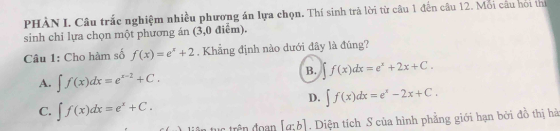 PHÀN I. Câu trắc nghiệm nhiều phương án lựa chọn. Thí sinh trả lời từ câu 1 đến câu 12. Mỗi câu hoi thị
sinh chỉ lựa chọn một phương án (3,0 điểm).
Câu 1: Cho hàm số f(x)=e^x+2. Khẳng định nào dưới đây là đúng?
B. ∈t f(x)dx=e^x+2x+C.
A. ∈t f(x)dx=e^(x-2)+C.
D. ∈t f(x)dx=e^x-2x+C.
C. ∈t f(x)dx=e^x+C. 
tu c trên đoan [a:b]. Diện tích S của hình phẳng giới hạn bởi đồ thị hà