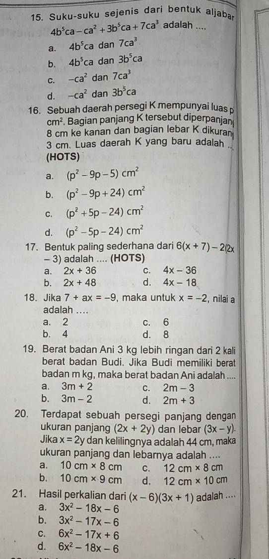 Suku-suku sejenis dari bentuk aljabar
4b^5ca-ca^2+3b^5ca+7ca^3 adalah ....
a. 4b^5ca dan 7ca^3
b. 4b^5ca dan 3b^5ca
C. -ca^2 dan 7ca^3
d. -ca^2 dan 3b^5ca
16. Sebuah daerah persegi K mempunyai luas p
cm^2. Bagian panjang K tersebut diperpanjan
8 cm ke kanan dan bagian lebar K dikuran
3 cm. Luas daerah K yang baru adalah .
(HOTS)
a. (p^2-9p-5)cm^2
b. (p^2-9p+24)cm^2
C. (p^2+5p-24)cm^2
d. (p^2-5p-24)cm^2
17. Bentuk paling sederhana dari 6(x+7)-2(2x
- 3) adalah .... (HOTS)
a. 2x+36 C. 4x-36
b. 2x+48 d. 4x-18
18. Jika 7+ax=-9 , maka untuk x=-2 , nilai a
adalah ....
a. 2 c. 6
b. 4 d. 8
19. Berat badan Ani 3 kg lebih ringan dari 2 kali
berat badan Budi. Jika Budi memiliki berat
badan m kg, maka berat badan Ani adalah ....
a. 3m+2 C. 2m-3
b. 3m-2 d. 2m+3
20. Terdapat sebuah persegi panjang dengan
ukuran panjang (2x+2y) dan lebar (3x-y).
Jika x=2y dan kelilingnya adalah 44 cm, maka
ukuran panjang dan lebarnya adalah ....
a. 10cm* 8cm C. 12cm* 8cm
b. 10cm* 9cm d. 12cm* 10cm
21. Hasil perkalian dari (x-6)(3x+1) adalah ....
a. 3x^2-18x-6
b. 3x^2-17x-6
C. 6x^2-17x+6
d. 6x^2-18x-6