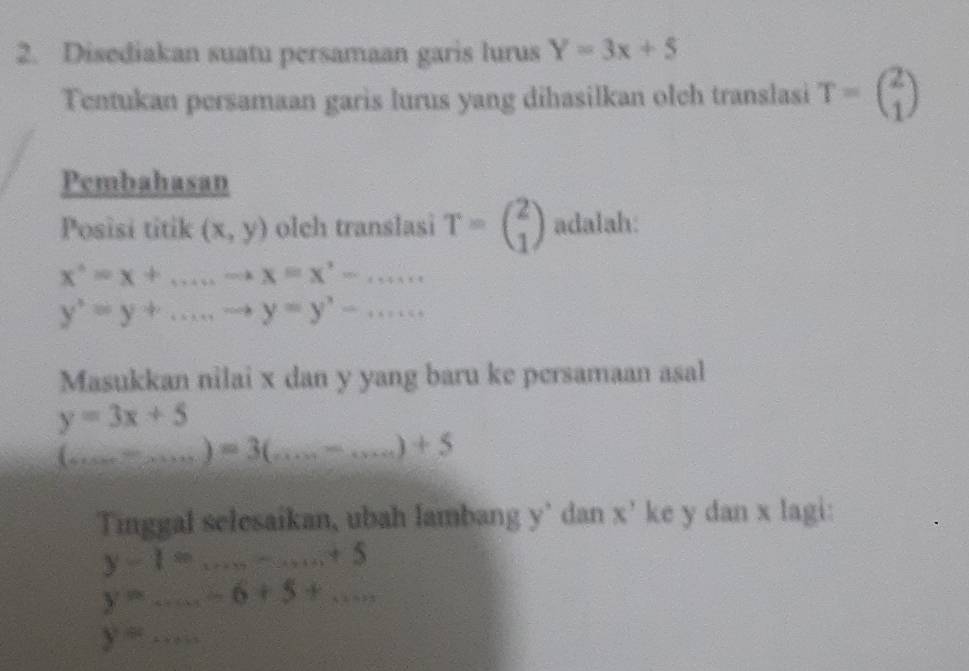 Disediakan suatu persamaan garis lurus Y=3x+5
Tentukan persamaan garis lurus yang dihasilkan olch translasi T=beginpmatrix 2 1endpmatrix
Pembahasan 
Posisi titik (x,y) olch translasi T=beginpmatrix 2 1endpmatrix adalah:
x^*=x+.......x=x^*-....
y^3=y+...,to y=y'-...... 
Masukkan nilai x dan y yang baru ke persamaan asal
y=3x+5
_ (...)=3(...-...)+5
Tinggal selesaikan, ubah lambang y' dan x^y ke y dan x lagi:
y-1=...+5
y=...-6+5+... _ 
_ y=...