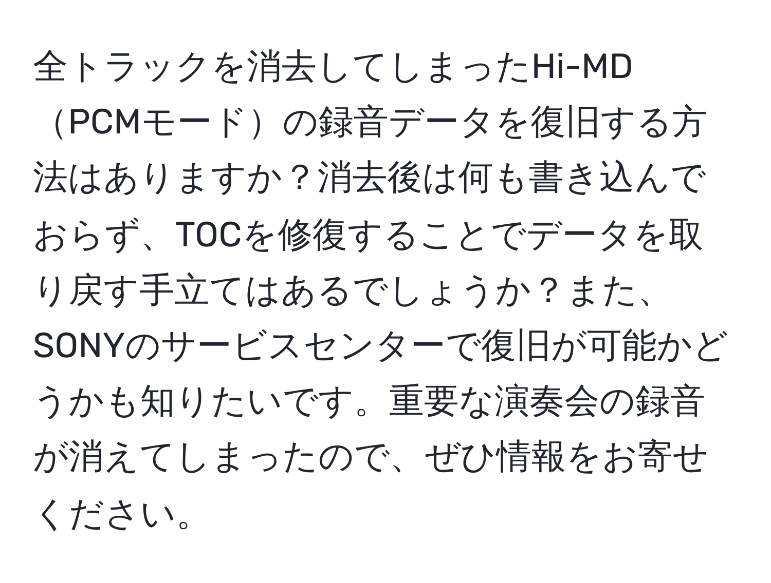 全トラックを消去してしまったHi-MDPCMモードの録音データを復旧する方法はありますか？消去後は何も書き込んでおらず、TOCを修復することでデータを取り戻す手立てはあるでしょうか？また、SONYのサービスセンターで復旧が可能かどうかも知りたいです。重要な演奏会の録音が消えてしまったので、ぜひ情報をお寄せください。