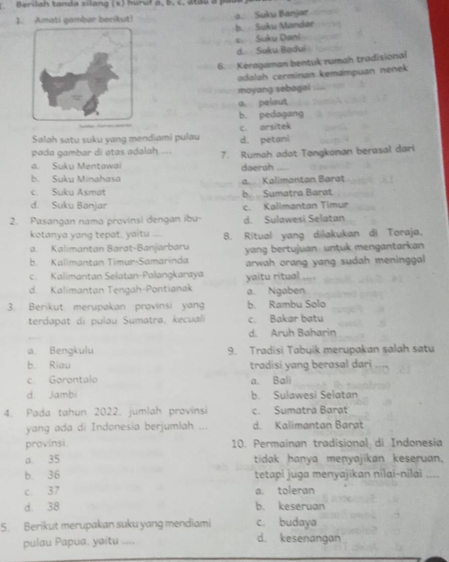 Berilah tanda silang (x) huruf a, b. c. atau a padl
1. Amati gambar berikut! a. Suku Banjar
b. Suku Mandar
e Suku Dani
d. Suku Badui
6. Keragaman bentuk rumah tradisional
adalah cerminan kemampuan nenek 
moyang sebagai
a pelaut
b. pedagang
c. arsitek
Salah satu suku yang mendiami pulau d. petani
pada gambar di atas adalah .... 7. Rumah adat Tøngkonan berasal dari
a. Suku Mentawai daerah_
b. Suku Minahasa Kalimantan Barat
c. Suku Asmat b. Sumatra Barat
d. Suku Banjar c. Kalimantan Timur
2. Pasangan nama provinsi dengan ibu- d. Sulawesi Selatan
kotanya yang tepat. yaitu ....
B. Ritual yang dilakukan di Toraja,
a. Kalimantan Barat-Banjarbaru
yang bertujuan untuk mengantarkan
b. Kalimantan Timur-Samarinda
arwah orang yang sudah meninggal
c. Kalimantan Selatan-Palangkaraya yaitu ritual ...
d. Kalimantan Tengah-Pontianak a. Ngaben
3. Berikut merupakan provinsi yan b. Rambu Solo
terdapat di pulau Sumatra, kecuali c. Bakar batu
d. Aruh Baharin
a. Bengkulu 9. Tradisi Tabuik merupakan salah satu
b. Riau tradisi yang berasal dari
c. Gorontalo a. Bali
d. Jambi b. Sulawesi Selatan
4. Pada tahun 2022. jumlah provinsi c. Sumatra Barạt
yang ada di Indonesia berjumlah ... d. Kalimantan Barat
provinsi. 10. Permainan tradisional di Indonesia
a. 35 tidak hanya menyajikan keseruan,
b. 36 tetapi juga menyajikan nilai-nilai ....
c. 37 a. toleran
d. 38 b. keseruan
5. Berikut merupakan suku yang mendiami c. budaya
pulau Papua, yaitu ....
d. kesenangan