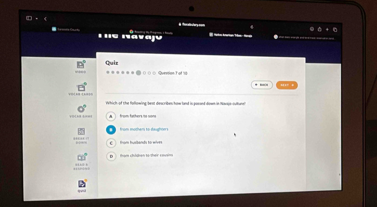 flocabulary.com C
# g Reading My Progress, i Reahy
Iava Native American Tribes - Navala
Quiz
VIDEO Question 7 of 10
BACK NEXT →
Voçar caros
Which of the following best describes how land is passed down in Navajo culture?
VOCAB GAME A from fathers to sons
B from mothers to daughters
D-O W N c from husbands to wives
D from children to their cousins
RESPOND READ &
quiz