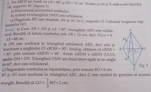 Fie ABCD un romb Cu și BD=12cm. Notăm cu M și N mijloacele laturilor
AB, respectiv BC (figura 1). 
a) Determinați perimetrul rombului. 
b) Arătaţi că triunghiul DMN este echilateral. 
c) Diagonala BD taie dreptele AN și AC în G, respectiv O. Calculați lungimea seg- 
mentului GO. 
Solufie: a) Cum AB=AD și ∠ A=60° , triunghiul ABD este echila- 
teral. Rezultă că latura rombului este AB=12cm , deci Puco =4
AB=48cm. 
b) DM este mediană în triunghiul echilateral ABD, deci este și 
bisectoare a unghiului D : ∠ BDM=30° Analog, obținem că ∠ BDN=
=30° , prin urmare ∠ MDN=60°. Avem △ BDMequiv △ BDN (ULU), 
aşadar DM=DN T. Triunghiul DMN are două laturi egale și un unghi 
de 60° , deci este echilateral. 
c) Diagonalele rombului se înjumătăţesc, prin urmare BO=6cm. 
BO și AN sunt mediane în triunghiul ABC, deci G este centrul de greutate al acestui 
triunghi. Rezultă că GO= 1/3 BO=2cm.